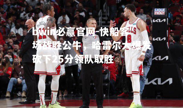 bwin必赢官网-快船客场战胜公牛，哈雷尔大爆发砍下25分领队取胜