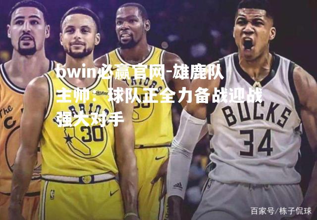 bwin必赢官网-雄鹿队主帅：球队正全力备战迎战强大对手