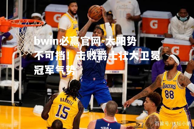 bwin必赢官网-太阳势不可挡！击败爵士壮大卫冕冠军气势