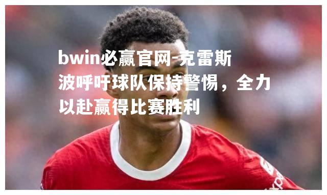bwin必赢官网-克雷斯波呼吁球队保持警惕，全力以赴赢得比赛胜利