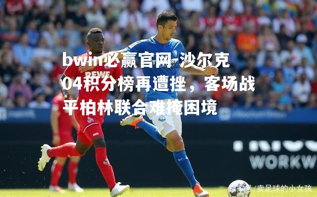 bwin必赢官网-沙尔克04积分榜再遭挫，客场战平柏林联合难掩困境
