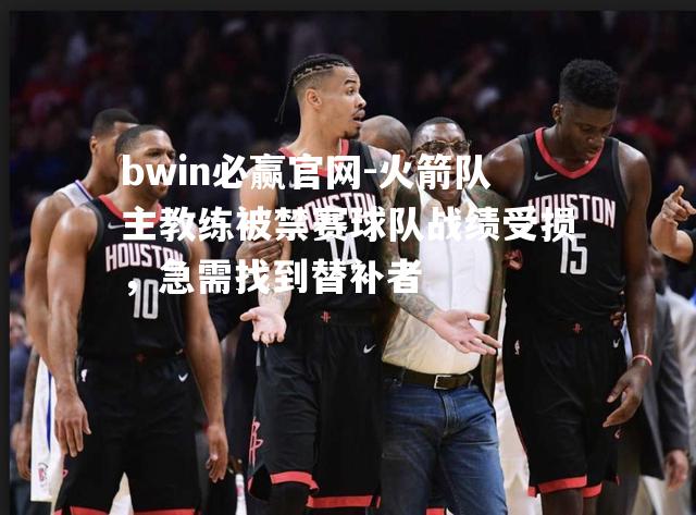bwin必赢官网-火箭队主教练被禁赛球队战绩受损，急需找到替补者