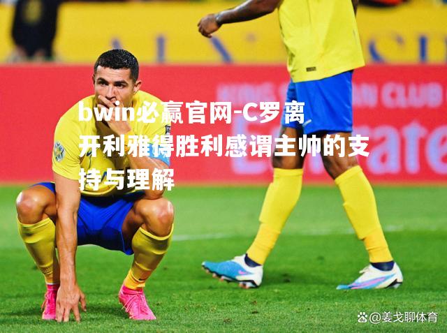 bwin必赢官网-C罗离开利雅得胜利感谓主帅的支持与理解