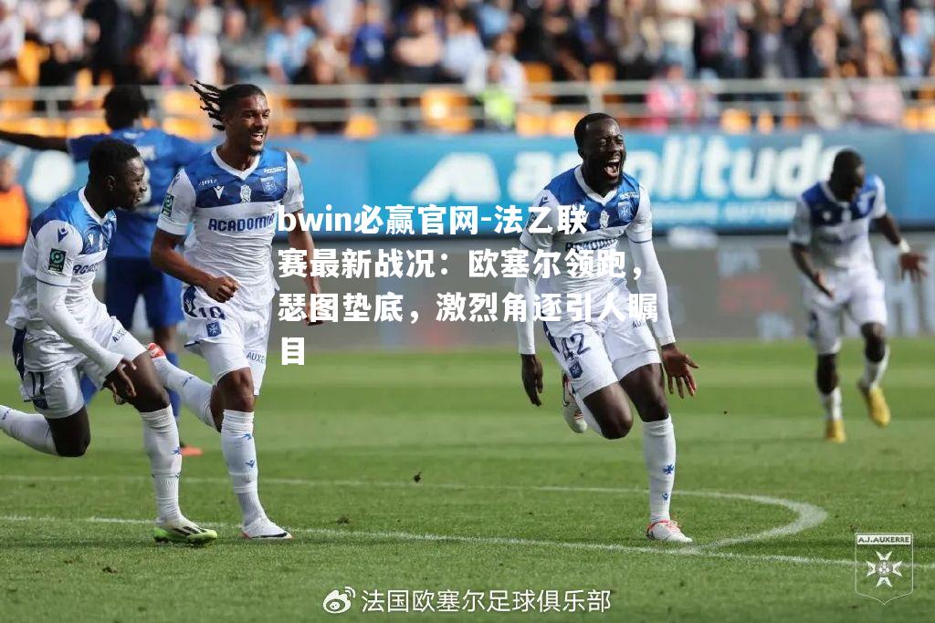 bwin必赢官网-法乙联赛最新战况：欧塞尔领跑，瑟图垫底，激烈角逐引人瞩目