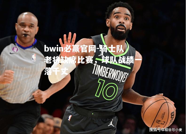bwin必赢官网-骑士队老将缺席比赛，球队战绩一落千丈