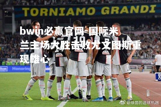 国际米兰主场大胜击败尤文图斯重现雄心