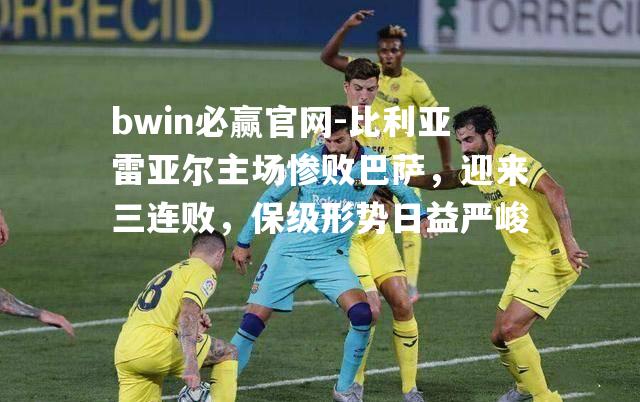 bwin必赢官网-比利亚雷亚尔主场惨败巴萨，迎来三连败，保级形势日益严峻