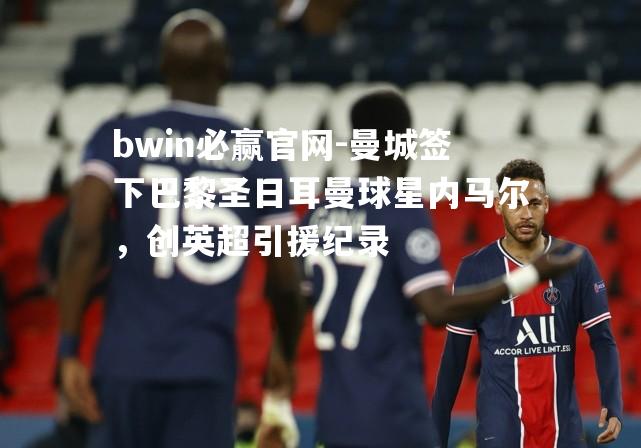 bwin必赢官网-曼城签下巴黎圣日耳曼球星内马尔，创英超引援纪录