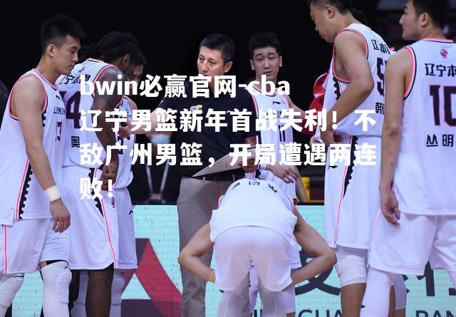 bwin必赢官网-cba辽宁男篮新年首战失利！不敌广州男篮，开局遭遇两连败！