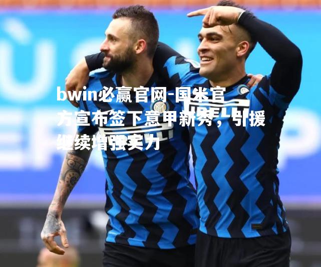 bwin必赢官网-国米官方宣布签下意甲新秀，引援继续增强实力