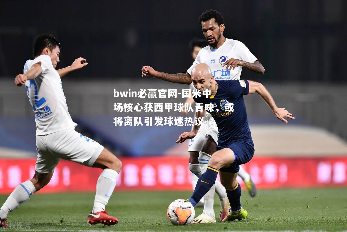 bwin必赢官网-国米中场核心获西甲球队青睐，或将离队引发球迷热议