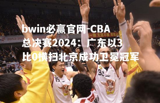 bwin必赢官网-CBA总决赛2024：广东以3比0横扫北京成功卫冕冠军