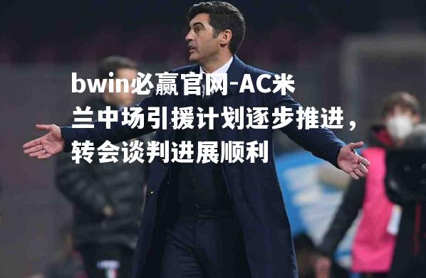 bwin必赢官网-AC米兰中场引援计划逐步推进，转会谈判进展顺利