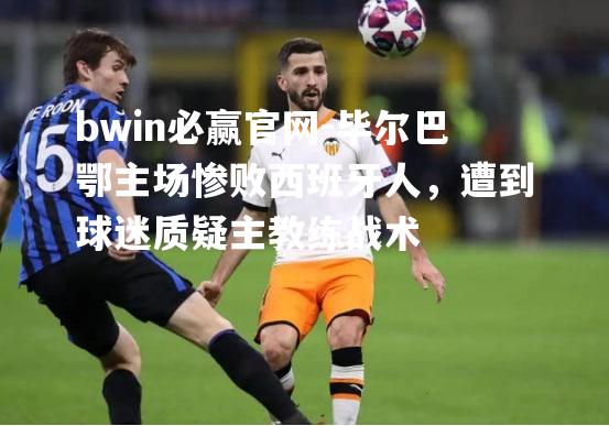bwin必赢官网-毕尔巴鄂主场惨败西班牙人，遭到球迷质疑主教练战术