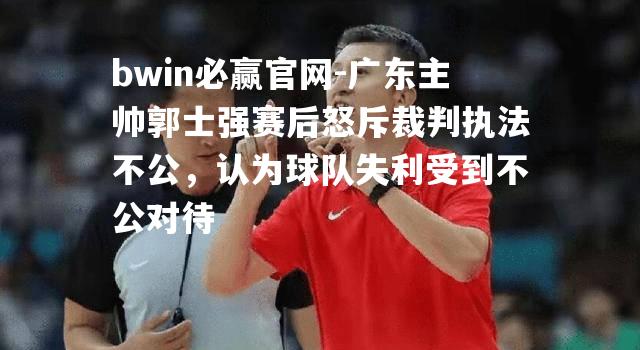 bwin必赢官网-广东主帅郭士强赛后怒斥裁判执法不公，认为球队失利受到不公对待