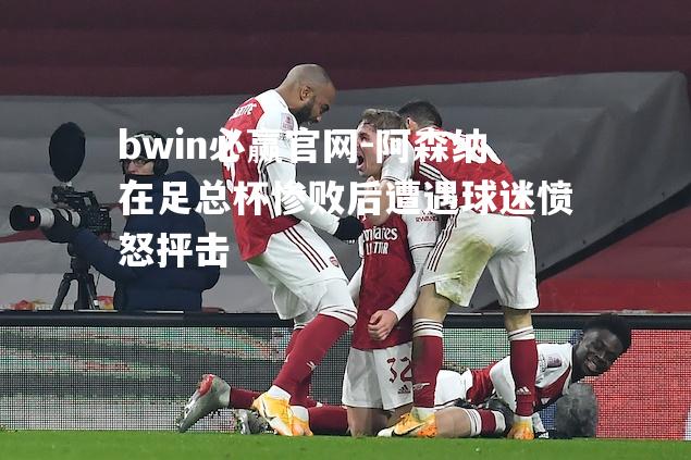 bwin必赢官网-阿森纳在足总杯惨败后遭遇球迷愤怒抨击