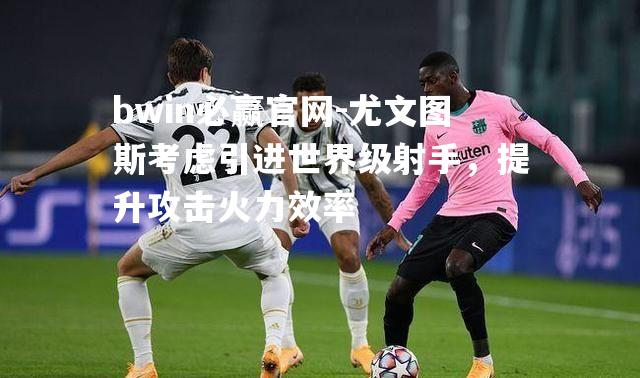 bwin必赢官网-尤文图斯考虑引进世界级射手，提升攻击火力效率