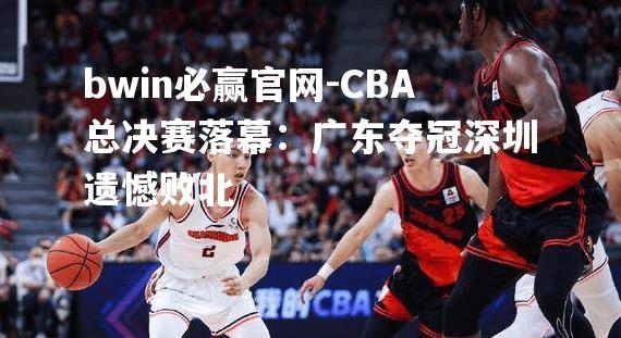 CBA总决赛落幕：广东夺冠深圳遗憾败北