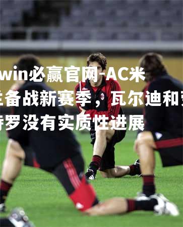 bwin必赢官网-AC米兰备战新赛季，瓦尔迪和劳特罗没有实质性进展