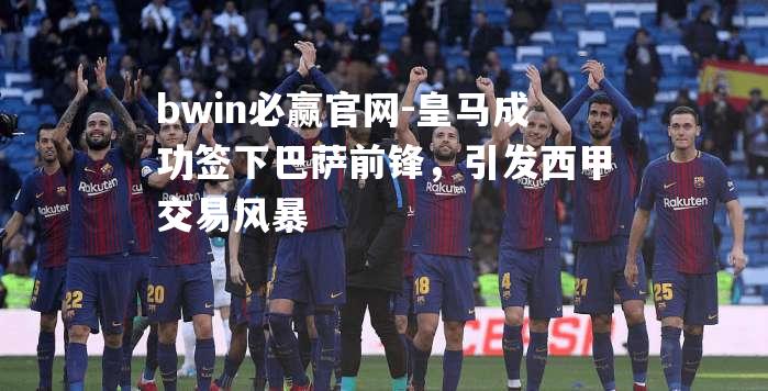 bwin必赢官网-皇马成功签下巴萨前锋，引发西甲交易风暴