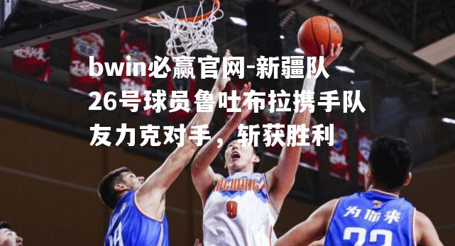 bwin必赢官网-新疆队26号球员鲁吐布拉携手队友力克对手，斩获胜利