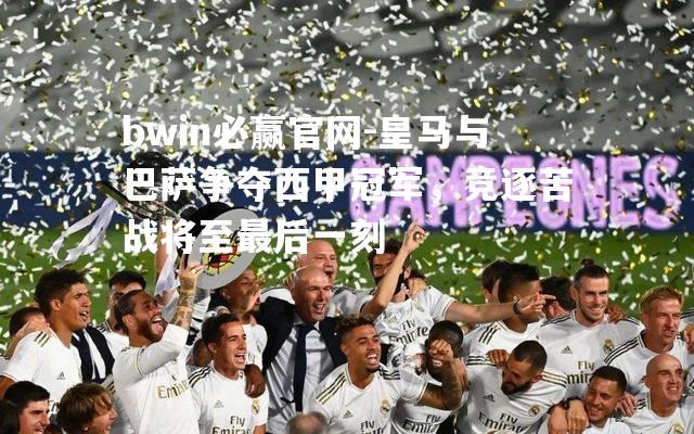 bwin必赢官网-皇马与巴萨争夺西甲冠军，竞逐苦战将至最后一刻