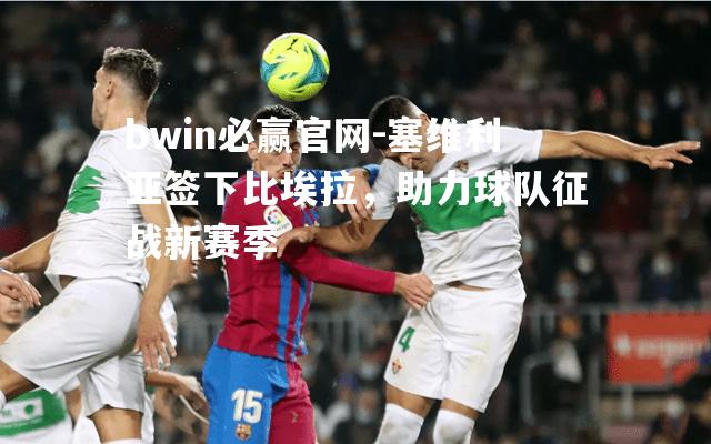 bwin必赢官网-塞维利亚签下比埃拉，助力球队征战新赛季