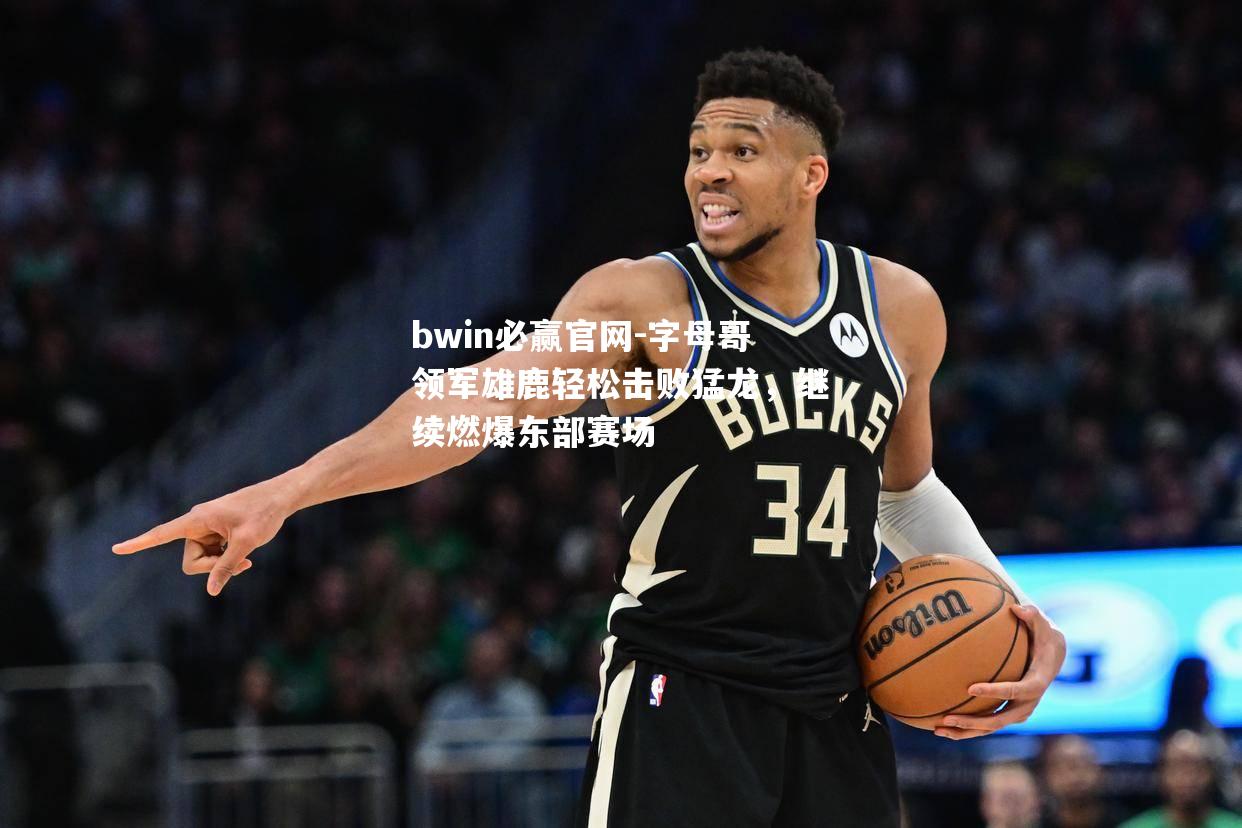 bwin必赢官网-字母哥领军雄鹿轻松击败猛龙，继续燃爆东部赛场