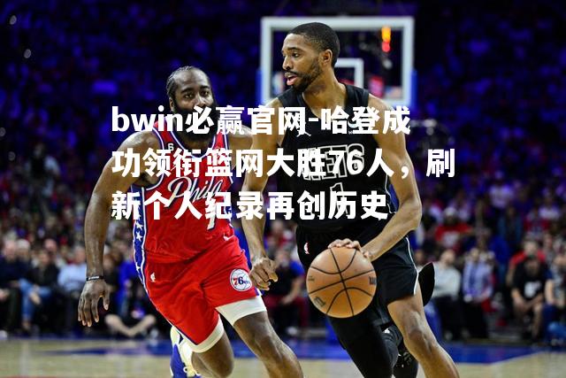 bwin必赢官网-哈登成功领衔篮网大胜76人，刷新个人纪录再创历史