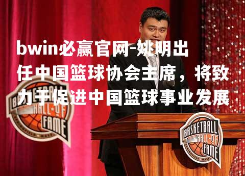 姚明出任中国篮球协会主席，将致力于促进中国篮球事业发展