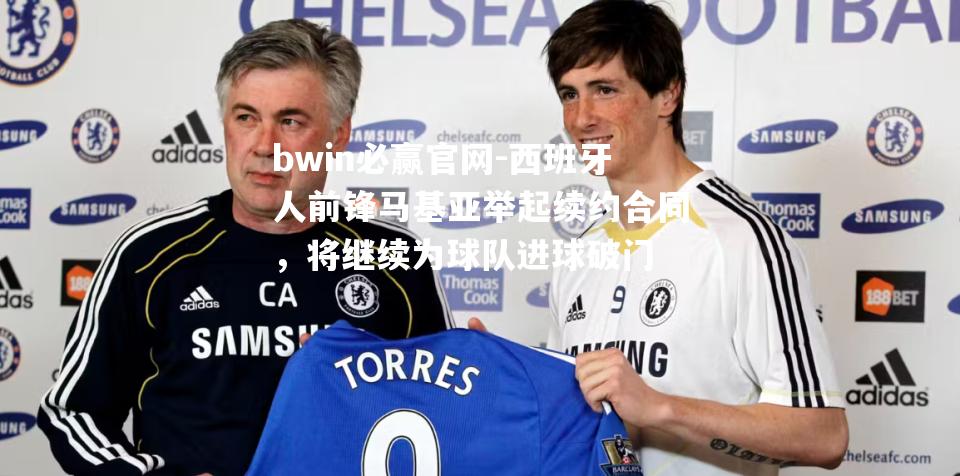 bwin必赢官网-西班牙人前锋马基亚举起续约合同，将继续为球队进球破门