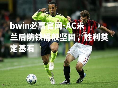 bwin必赢官网-AC米兰后防铁桶般坚固，胜利奠定基石