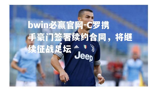 bwin必赢官网-C罗携手豪门签署续约合同，将继续征战足坛