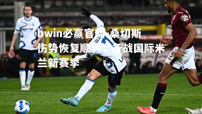 bwin必赢官网-桑切斯伤势恢复顺利，备战国际米兰新赛季