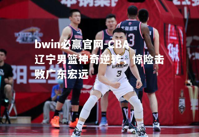 bwin必赢官网-CBA辽宁男篮神奇逆转，惊险击败广东宏远