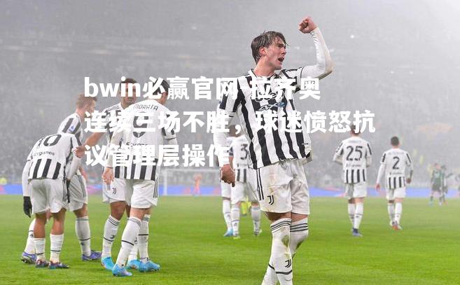 bwin必赢官网-拉齐奥连续三场不胜，球迷愤怒抗议管理层操作