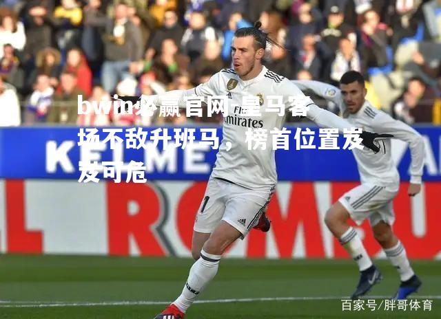 bwin必赢官网-皇马客场不敌升班马，榜首位置岌岌可危