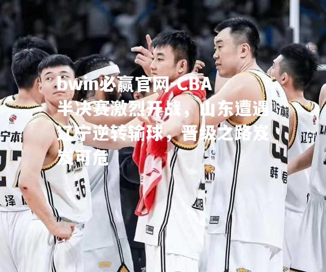bwin必赢官网-CBA半决赛激烈开战，山东遭遇辽宁逆转输球，晋级之路岌岌可危