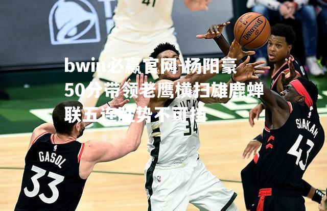 bwin必赢官网-杨阳豪50分带领老鹰横扫雄鹿蝉联五连胜势不可挡