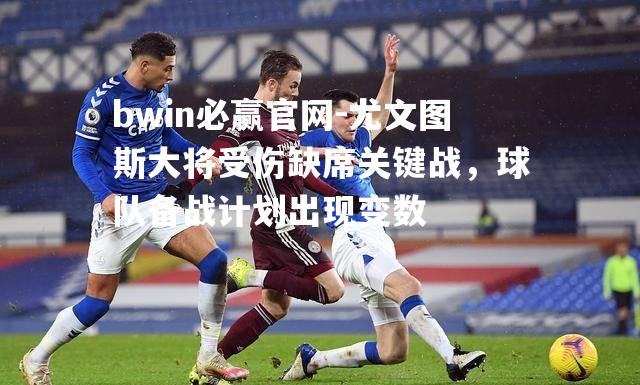 bwin必赢官网-尤文图斯大将受伤缺席关键战，球队备战计划出现变数