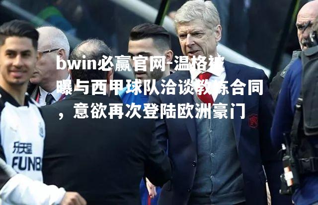bwin必赢官网-温格被曝与西甲球队洽谈教练合同，意欲再次登陆欧洲豪门