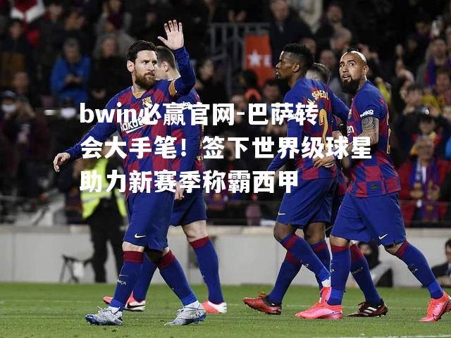 bwin必赢官网-巴萨转会大手笔！签下世界级球星助力新赛季称霸西甲