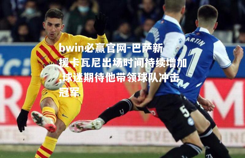 bwin必赢官网-巴萨新援卡瓦尼出场时间持续增加,球迷期待他带领球队冲击冠军
