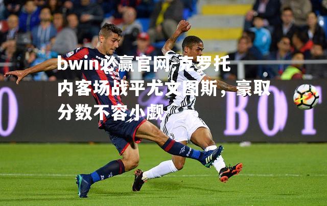 bwin必赢官网-克罗托内客场战平尤文图斯，豪取分数不容小觑