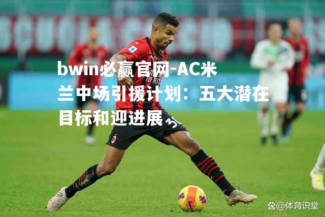 bwin必赢官网-AC米兰中场引援计划：五大潜在目标和迎进展