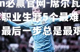 bwin必赢官网-席尔瓦分享职业生涯5个最难忘瞬间，最后一步总是最艰难