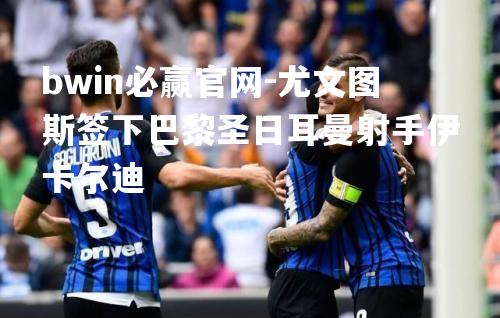 bwin必赢官网-尤文图斯签下巴黎圣日耳曼射手伊卡尔迪