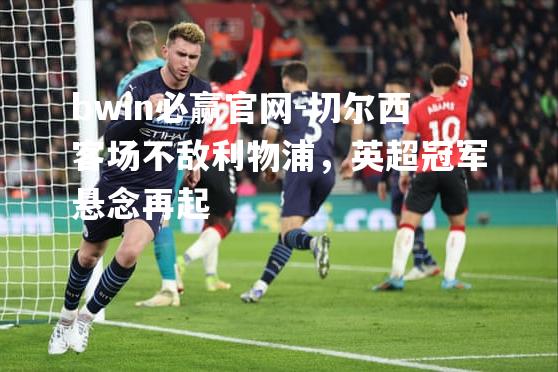 切尔西客场不敌利物浦，英超冠军悬念再起