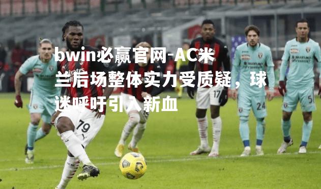 bwin必赢官网-AC米兰后场整体实力受质疑，球迷呼吁引入新血