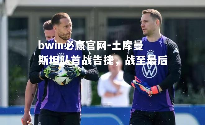 bwin必赢官网-土库曼斯坦队首战告捷，战至最后